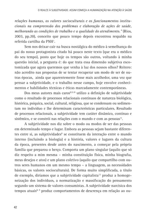 O Realce à Subjetividade: assim começa a Humanização na atenção à Saúde

relações humanas, os valores socioculturais e os funcionamentos institucionais na compreensão dos problemas e elaboração de ações de saúde,
melhorando as condições de trabalho e a qualidade do atendimento.” (Rios,
2003, pp.20), conceito que pouco tempo depois encontrou respaldo na
referida cartilha da PNH1.
Sem nos deixar cair na busca nostálgica do médico à semelhança do
pai do nosso protagonista citado há pouco neste texto (que era o médico
do seu tempo), posto que hoje os tempos são outros, voltando à minha
questão inicial, a pergunta é: do que trata essa dimensão subjetiva escotomizada que agora queremos que venha à luz dos nossos olhos? Reitero:
não acredito nas propostas de se tentar recuperar um modo de ser de outras épocas, ainda que aparentemente fosse mais acolhedor, uma vez que
pensar a subjetividade, e o trabalho nesse campo, hoje envolve conhecimentos e habilidades técnicas e éticas marcadamente contemporâneas.
Dos meus autores mais caros8,9,10 utilizo a definição de subjetividade
como o resultado de processos relacionais contínuos de natureza biológica,
histórica, psíquica, social, cultural, religiosa, que se condensam ou sedimentam no indivíduo e lhe determinam características particulares. Resultado
de processos relacionais, a subjetividade tem caráter dinâmico, contínuo e
sistêmico, e se constrói nas relações com o mundo e com as pessoas11.
A subjetividade nos diz sobre o modo ou modos de ser das pessoas
em determinado tempo e lugar. Embora as pessoas sejam bastante diferentes entre si, as subjetividades8 se constituem da interação entre o mundo
interno (incluindo a biologia) e a história, valores e lugares da cultura
da época, presentes desde antes do nascimento, a começar pela própria
família que preparou o berço. Comporta um plano singular (aquilo que só
diz respeito a mim mesma – minha constituição física, minha biografia,
meus desejos e atos) e um plano coletivo (aquilo que compartilho com outros seres humanos em um mesmo tempo – a linguagem, as necessidades
básicas, os valores socioculturais). De forma muito simplificada, a título
de exemplo, diríamos que a subjetividade capitalista12 produz a homogeneização dos indivíduos, a normatização e massificação do pensamento
segundo um sistema de valores consumistas. A subjetividade narcísica dos
tempos atuais8, 9 produz comportamentos de descrença em relação ao ou-

42

 