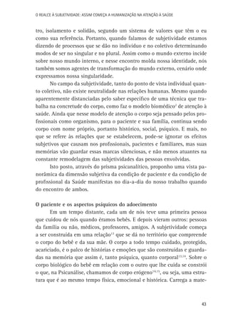 O Realce à Subjetividade: assim começa a Humanização na atenção à Saúde

tro, isolamento e solidão, segundo um sistema de valores que têm o eu
como sua referência. Portanto, quando falamos de subjetividade estamos
dizendo de processos que se dão no indivíduo e no coletivo determinando
modos de ser no singular e no plural. Assim como o mundo externo incide
sobre nosso mundo interno, e nesse encontro molda nossa identidade, nós
também somos agentes de transformação do mundo externo, cenário onde
expressamos nossa singularidade.
No campo da subjetividade, tanto do ponto de vista individual quanto coletivo, não existe neutralidade nas relações humanas. Mesmo quando
aparentemente distanciadas pelo saber específico de uma técnica que trabalha na concretude do corpo, como faz o modelo biomédico2 de atenção à
saúde. Ainda que nesse modelo de atenção o corpo seja pensado pelos profissionais como organismo, para o paciente e sua família, continua sendo
corpo com nome próprio, portanto histórico, social, psíquico. E mais, no
que se refere às relações que se estabelecem, pode-se ignorar os efeitos
subjetivos que causam nos profissionais, pacientes e familiares, mas suas
memórias vão guardar essas marcas silenciosas, e não menos atuantes na
constante remodelagem das subjetividades das pessoas envolvidas.
Isto posto, através do prisma psicanalítico, proponho uma vista panorâmica da dimensão subjetiva da condição de paciente e da condição de
profissional da Saúde manifestas no dia-a-dia do nosso trabalho quando
do encontro de ambos.
O paciente e os aspectos psíquicos do adoecimento
Em um tempo distante, cada um de nós teve uma primeira pessoa
que cuidou de nós quando éramos bebês. E depois vieram outros: pessoas
da família ou não, médicos, professores, amigos. A subjetividade começa
a ser construída em uma relação13 que se dá no território que compreende
o corpo do bebê e da sua mãe. O corpo a todo tempo cuidado, protegido,
acariciado, é o palco de histórias e emoções que são construídas e guardadas na memória que assim é, tanto psíquica, quanto corporal13,14. Sobre o
corpo biológico do bebê em relação com o outro que lhe cuida se constrói
o que, na Psicanálise, chamamos de corpo erógeno14,15, ou seja, uma estrutura que é ao mesmo tempo física, emocional e histórica. Carrega a mate-

43

 