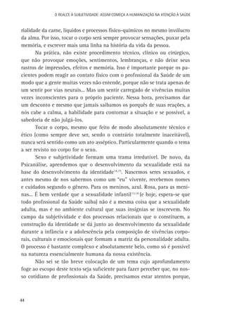O Realce à Subjetividade: assim começa a Humanização na atenção à Saúde

rialidade da carne, líquidos e processos físico-químicos no mesmo invólucro
da alma. Por isso, tocar o corpo será sempre provocar sensações, puxar pela
memória, e escrever mais uma linha na história da vida da pessoa.
Na prática, não existe procedimento técnico, clínico ou cirúrgico,
que não provoque emoções, sentimentos, lembranças, e não deixe seus
rastros de impressões, efeitos e memória. Isso é importante porque os pacientes podem reagir ao contato físico com o profissional da Saúde de um
modo que a gente muitas vezes não entende, porque não se trata apenas de
um sentir por vias neurais... Mas um sentir carregado de vivências muitas
vezes inconscientes para o próprio paciente. Nessa hora, precisamos dar
um desconto e mesmo que jamais saibamos os porquês de suas reações, a
nós cabe a calma, a habilidade para contornar a situação e se possível, a
sabedoria de não julgá-los.
Tocar o corpo, mesmo que feito de modo absolutamente técnico e
ético (como sempre deve ser, sendo o contrário totalmente inaceitável),
nunca será sentido como um ato asséptico. Particularmente quando o tema
a ser revisto no corpo for o sexo.
Sexo e subjetividade formam uma trama irredutível. De novo, da
Psicanálise, aprendemos que o desenvolvimento da sexualidade está na
base do desenvolvimento da identidade14,15. Nascemos seres sexuados, e
antes mesmo de nos sabermos como um “eu” vivente, recebemos nomes
e cuidados segundo o gênero. Para os meninos, azul. Rosa, para as meninas... É bem verdade que a sexualidade infantil13,14 (e hoje, espera-se que
todo profissional da Saúde saiba) não é a mesma coisa que a sexualidade
adulta, mas é no ambiente cultural que suas insígnias se inscrevem. No
campo da subjetividade e dos processos relacionais que o constituem, a
construção da identidade se dá junto ao desenvolvimento da sexualidade
durante a infância e a adolescência pela composição de vivências corporais, culturais e emocionais que formam a matriz da personalidade adulta.
O processo é bastante complexo e absolutamente belo, como só é possível
na natureza essencialmente humana da nossa existência.
Não sei se tão breve colocação de um tema cujo aprofundamento
foge ao escopo deste texto seja suficiente para fazer perceber que, no nosso cotidiano de profissionais da Saúde, precisamos estar atentos porque,

44

 