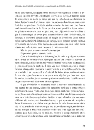 O Realce à Subjetividade: assim começa a Humanização na atenção à Saúde

em sã consciência, ninguém pensa em sexo como genitais internos e externos do ponto de vista semiológico (exceto nós, talvez...). Lembro agora
de um episódio no posto de saúde em que eu trabalhava. A educadora de
Saúde fazia grupos de gestantes para ensinar como funciona o organismo
feminino na gravidez. Ela tinha vários materiais ilustrativos, com fotos e
modelos tridimensionais de útero, ovários, útero gravídico, fetos, enfim...
No primeiro encontro com as gestantes, seu objetivo era ensinar-lhes o
que é a fecundação do óvulo pelo espermatozóide. Bem intencionada, ela
começou o encontro perguntando às moças ali presentes: vocês sabem
como engravidaram? E aí foi risinho para cá, faces coradas para lá e estava
literalmente na cara que todo mundo pensou numa cena, num lugar, numa
pessoa, em tudo, menos no óvulo com o espermatozóide!
Não dá para separar a memória do corpo.
E quando a pessoa adoece, então...
Com a disseminação das informações de toda e qualquer natureza
pelos meios de comunicação, qualquer pessoa tem acesso a notícias de
cunho médico, ainda que muitas vezes de forma e conteúdo inadequados.
O tempo da inocência acabou... É cada vez mais comum o paciente chegar
com um diagnóstico em mente e querer dirigir a prescrição, conforme viu
na televisão e na Internet. O profissional da Saúde não é mais o detentor
de um saber guardado entre seus pares, mas alguém que deve ser capaz
de mediar esse saber junto aos seus pacientes e sociedade, considerando a
singularidade de seu acontecer em cada pessoa.
O que precisamos ter em mente é que, o paciente, bem informado ou
não acerca da sua doença, quando se apresenta para nós é, antes de tudo,
alguém que pensa e reage à sua doença de modo particular e inconscientemente busca em nós mais que o conhecimento sobre sua doença, o suporte
para os acontecimentos psíquicos devidos a esse adoecimento. As possibilidades são muitas, mas invariavelmente, o que acontece são singularidades diretamente vinculadas às experiências de vida. Porque como dizia,
não há acontecimento no corpo que não evoque lembranças, sentimentos,
culpas, desejos e tratar um paciente como um todo significa ter sensibilidade para tudo isso, ou no mínimo, respeito e comportamento ético.
Lembremos que cada um teve uma experiência particular com o primeiro

45

 