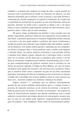 O Realce à Subjetividade: assim começa a Humanização na atenção à Saúde

cuidador e os demais que surgiram ao longo da vida, e assim quando do
encontro com o profissional de Saúde no momento do adoecer, vai nele
depositar demandas que se referem a essas vivências, o que pode facilitar a
construção do vínculo terapêutico ou impedi-lo totalmente, de acordo com
a capacidade do profissional de perceber ou não essa dimensão afetiva do
paciente, presente no modo como o paciente se dirige a ele e, em quase
todos os casos, manifesta explicitamente quando ele sabe conversar com o
paciente sobre a vida e não só sobre sintomas.
Há pouco tempo acompanhei um familiar a uma consulta com um
médico especialista, professor titular de uma importante escola médica de
São Paulo. A paciente apresentava-se bastante fragilizada devido à doença
e recorrera a ele, que sendo médico e professor, lhe trazia à lembrança o
marido há muitos anos falecido e que também tinha sido médico e professor de Medicina. Um médico muito querido e admirado por sua competência técnica e humana. Bem, o nosso professor aqui a recebeu com elegante
e educada frieza, em quinze minutos escrutinou-a com precisão técnica
e mandou fazer alguns exames. Quando ela o interrogou sobre o retorno
para ver os exames, ele lhe disse que os mandasse pelo correio e ele lhe
daria as orientações terapêuticas por telefone. Inconformada, pois o retorno para complementação da primeira consulta trata-se inclusive de um
direito do paciente segundo o Código de Ética Médica, em vão ela tentou
reivindicar mais espaço de encontro e de conversa com o professor titular,
que se manteve firme como o mármore do piso do seu belo consultório
particular. O problema da falta de competência ético-relacional na atenção
à Saúde não é privilégio dos serviços públicos como às vezes querem nos
fazer crer... Acontece também nos melhores endereços da cidade.
Alguns autores14, 16,17 postulam que ao adoecer, principalmente
quando de um evento mórbido relativamente grave, é comum ocorrer o
processo de regressão narcísica, ou de retorno do interesse e energia (libido) da pessoa para ela mesma. O retorno ao narcisismo14 diz respeito ao
modo de funcionamento psíquico que guarda semelhança com o modo
subjetivo característico dos tempos precoces da vida psíquica normal, mas
que no caso de um adulto pode significar comportamentos incômodos
para ele próprio e seus cuidadores. Nesse modo de funcionamento psíqui-

46

 