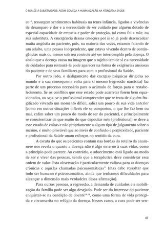 O Realce à Subjetividade: assim começa a Humanização na atenção à Saúde

co14, ressurgem sentimentos habituais na tenra infância, ligados a vivências
de desamparo e dor e a necessidade de ser cuidado por alguém dotado de
especial capacidade de empatia e poder de proteção, tal como foi a mãe, ou
sua substituta. A emergência dessas emoções por si só já pode desencadear
muita angústia ao paciente, pois, na maioria das vezes, estamos falando de
um adulto, uma pessoa independente, que estava vivendo dentro de contingências mais ou menos sob seu controle até ser interrompido pela doença. O
abalo que a doença causa na imagem que o sujeito tem de si e a necessidade
de cuidados para restaurá-la pode aparecer na forma de exigências ansiosas
do paciente e de seus familiares para com o profissional da Saúde.
Por outro lado, o desligamento das energias psíquicas dirigidas ao
mundo e a sua consequente volta para si mesmo (regressão narcísica) faz
parte de um processo necessário para o acúmulo de forças para o restabelecimento. Se os conflitos que esse estado pode acarretar forem bem equacionados, ou seja, se o profissional compreender que se trata de alguém fragilizado vivendo um momento difícil, saber um pouco de sua vida anterior
(como em outras situações difíceis ele se comportou, o que lhe faz bem ou
mal, enfim saber um pouco do modo de ser do paciente), e principalmente
se conscientizar de que muito do que depositar nele (profissional) se deve a
esse estado de coisas e não propriamente a algum tipo de julgamento sobre o
mesmo, é muito provável que ao invés de confusão e perplexidade, paciente
e profissional da Saúde unam esforços no sentido da cura.
A escuta do que os pacientes contam nas bordas do roteiro da anamnese nos revela o quanto a doença não é algo externo à suas vidas, como
a princípio pode parecer. Ao contrário, o adoecimento está ligado ao modo
de ser e viver das pessoas, sendo que a terapêutica deve considerar essa
ordem de valor. Esta observação é particularmente valiosa para as doenças
crônicas e aquelas chamadas psicossomáticas17 (mas cabe ressaltar que
todo ser humano é psicossomático, ainda que tenhamos dificuldades para
alcançar a dimensão mais verdadeira dessa afirmação).
Para outras pessoas, a regressão, a demanda de cuidados e a mobilização da família pode ser algo desejado. Pode ser do interesse do paciente
enquistar-se na condição de doente14,16, como uma forma de vida protegida e circunscrita no refúgio da doença. Nesses casos, a cura pode ser sen-

47

 