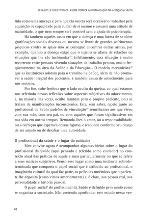 O Realce à Subjetividade: assim começa a Humanização na atenção à Saúde

tida como uma ameaça e para que ela ocorra será necessário trabalhar pela
aquisição de capacidade para cuidar de si mesmo e assumir uma atitude de
maturidade, o que nem sempre será possível sem a ajuda de psicoterapia.
Há também aqueles casos em que a doença é uma forma de se obter
gratificações sociais diversas ou mesmo se livrar de grandes sofrimentos
psíquicos contra os quais não se consegue encontrar outras armas, por
exemplo, quando a doença exige que o sujeito se afaste de relações ou
situações que lhe são incômodas18. Infelizmente, essa situação é muito
recorrente entre pessoas vivendo situações de trabalho penoso, muito freqüentemente na área da Saúde e da Educação... O modelo mecanicista18
que as instituições adotam para o trabalho na Saúde, além de não promover a saúde integral dos pacientes, é também causa de adoecimento para
nós mesmos.
Por fim, cabe lembrar que o lado oculto da queixa, ao qual estamos
nos referindo nessas reflexões sobre aspectos subjetivos do adoecimento,
é, na maioria das vezes, oculto também para o próprio paciente, pois se
tratam de manifestações inconscientes. Este, sem saber, repete junto ao
profissional de Saúde padrões de vinculação19 semelhantes aos que viveu
com sua mãe, com seu pai, ou com aqueles que foram significativos em
sua vida em outros tempos. Demanda-lhes o amor, ou a responsabilidade,
ou a correção que esperava dessas figuras, e responde conforme seu desejo
de ser amado ou de desafiar uma autoridade.
O profissional da saúde e o lugar do cuidador
Meu convite agora é acompanhar algumas ideias sobre o lugar do
profissional da Saúde (aqui pensado e referido como cuidador) no contexto atual das práticas de saúde e mais particularmente no que se refere
a seus matizes subjetivos. Penso esse lugar como uma instância sobredeterminada que comporta o papel social que é atribuído ao profissional, o
imaginário cultural do qual faz parte, as películas mnêmicas que o paciente lhe deposita (como vimos anteriormente) e, é claro, sua pessoa real, sua
personalidade e história pessoal.
O papel social3 do profissional da Saúde é definido pelo modo como
se organiza a sociedade. Não pretendo aprofundar este estudo nessa ver-

48

 