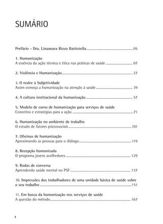 SUMÁRIO
Prefácio - Dra. Linamara Rizzo Battistella................................................. 05
1. Humanização
A essência da ação técnica e ética nas práticas de saúde............................. 07
2. Violência e Humanização.......................................................................... 27
.
3. O realce à Subjetividade
Assim começa a humanização na atenção à saúde....................................... 39
4. A cultura institucional da humanização.................................................. 57
5. Modelo de curso de humanização para serviços de saúde
Conceitos e estratégias para a ação.................................................................71
6. Humanização no ambiente de trabalho
O estudo de fatores psicossociais...................................................................101
7. Oficinas de humanização
Aproximando as pessoas para o diálogo.......................................................119
.
8. Recepção humanizada
O programa jovens acolhedores..................................................................... 129
9. Rodas de conversa
Aprendendo saúde mental no PSF................................................................ 137
10. Impressões dos trabalhadores de uma unidade básica de saúde sobre
o seu trabalho.................................................................................................151
11. Em busca da humanização nos serviços de saúde
A questão do método..................................................................................... 167

4

 