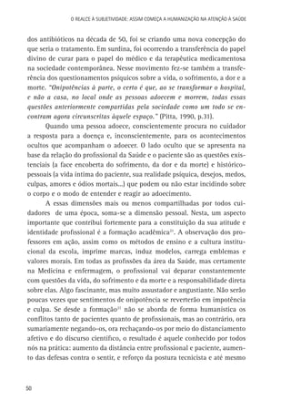 O Realce à Subjetividade: assim começa a Humanização na atenção à Saúde

dos antibióticos na década de 50, foi se criando uma nova concepção do
que seria o tratamento. Em surdina, foi ocorrendo a transferência do papel
divino de curar para o papel do médico e da terapêutica medicamentosa
na sociedade contemporânea. Nesse movimento fez-se também a transferência dos questionamentos psíquicos sobre a vida, o sofrimento, a dor e a
morte. “Onipotências à parte, o certo é que, ao se transformar o hospital,
e não a casa, no local onde as pessoas adoecem e morrem, todas essas
questões anteriormente compartidas pela sociedade como um todo se encontram agora circunscritas àquele espaço.” (Pitta, 1990, p.31).
Quando uma pessoa adoece, conscientemente procura no cuidador
a resposta para a doença e, inconscientemente, para os acontecimentos
ocultos que acompanham o adoecer. O lado oculto que se apresenta na
base da relação do profissional da Saúde e o paciente são as questões existenciais (a face encoberta do sofrimento, da dor e da morte) e históricopessoais (a vida íntima do paciente, sua realidade psíquica, desejos, medos,
culpas, amores e ódios mortais...) que podem ou não estar incidindo sobre
o corpo e o modo de entender e reagir ao adoecimento.
A essas dimensões mais ou menos compartilhadas por todos cuidadores de uma época, soma-se a dimensão pessoal. Nesta, um aspecto
importante que contribui fortemente para a constituição da sua atitude e
identidade profissional é a formação acadêmica21. A observação dos professores em ação, assim como os métodos de ensino e a cultura institucional da escola, imprime marcas, induz modelos, carrega emblemas e
valores morais. Em todas as profissões da área da Saúde, mas certamente
na Medicina e enfermagem, o profissional vai deparar constantemente
com questões da vida, do sofrimento e da morte e a responsabilidade direta
sobre elas. Algo fascinante, mas muito assustador e angustiante. Não serão
poucas vezes que sentimentos de onipotência se reverterão em impotência
e culpa. Se desde a formação21 não se aborda de forma humanística os
conflitos tanto de pacientes quanto de profissionais, mas ao contrário, ora
sumariamente negando-os, ora rechaçando-os por meio do distanciamento
afetivo e do discurso científico, o resultado é aquele conhecido por todos
nós na prática: aumento da distância entre profissional e paciente, aumento das defesas contra o sentir, e reforço da postura tecnicista e até mesmo

50

 