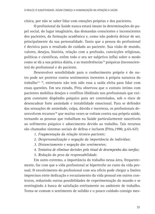 O Realce à Subjetividade: assim começa a Humanização na atenção à Saúde

cínica, por não se saber lidar com emoções próprias e dos pacientes.
O profissional da Saúde nunca estará imune às determinações do papel social, do lugar imaginário, das demandas conscientes e inconscientes
dos pacientes, da formação acadêmica e, como não poderia deixar de ser,
principalmente da sua personalidade. Tanto que a pessoa do profissional
é decisiva para o resultado do cuidado ao paciente. Sua visão de mundo,
valores, desejos, história, relação com a profissão, convicções religiosas,
políticas e científicas, enfim todo o seu ser subjetivo influi sobre o modo
como se dá a sua prática diária, e as transferências19 psíquicas (inconscientes) do profissional e do paciente.
Desenvolver sensibilidade para o conhecimento próprio e do outro pode ser protetor contra sentimentos inerentes à própria natureza do
trabalho22, 18, entretanto não tem sido essa a saída eleita para lidar com
essas questões. Em seu estudo, Pitta observou que o contato íntimo com
pacientes mobiliza desejos e conflitos libidinais nos profissionais que exigem constante dispêndio psíquico para ser controlados, sob o risco de
desencadear forte ansiedade e instabilidade emocional. Para se defender
das sensações de ansiedade, culpa, dúvida e incerteza, os profissionais desenvolvem recursos18 que muitas vezes se voltam contra sua própria saúde,
tornando as pessoas que trabalham na Saúde particularmente suscetíveis
ao sofrimento psíquico e adoecimento devido ao trabalho. Tais recursos
são chamados sistemas sociais de defesa e incluem (Pitta,1990, p.65-67):
1. Fragmentação da relação técnico-paciente;
2. Despersonalização e negação da importância do indivíduo;
3. Distanciamento e negação dos sentimentos;
4. Tentativa de eliminar decisões pelo ritual de desempenho das tarefas;
5. Redução do peso da responsabilidade.
Em outro extremo, a importância do trabalho nessa área, frequentemente, faz com que a vida profissional se hipertrofie ao custo da vida pessoal. O envolvimento do profissional com seu ofício pode chegar a limites
imprecisos entre dedicação e esvaziamento da vida pessoal em outros contextos, reduzindo outras possibilidades de experimentação do mundo e se
restringindo à busca de satisfação estritamente no ambiente de trabalho.
Torna-se comum o sentimento de solidão e o pouco cuidado consigo mes-

51

 