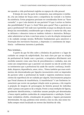 O Realce à Subjetividade: assim começa a Humanização na atenção à Saúde

mo quando a vida profissional engloba os espaços da vida pessoal.
O desejo de cura faz parte do tratamento, mas sobreposto à realidade, cria um embate de forças entre a onipotência da vontade e os limites
da existência. Certas perguntas precisam ser consideradas frente ao “furor
curandis”: o que é não desistir de um paciente? O que é aceitar os limites
das possibilidades? O que é o bem? Bem para quem? Para o paciente ou
para o profissional? Até onde nos é permitido avançar na direção do nosso
desejo (ou necessidade), considerando que o desejo é o motor da vida, mas
se delirante e obsessivo torna-se também violento e destrutivo. Reforço:
saber administrar-se bem e com bom senso é a arte da relação interpessoal
e do cuidado consigo mesmo. Reflexões fundamentais para amortecer a
frustração dos inevitáveis fracassos, a depressão e o sentimento de impotência – sofrimentos inerentes à profissão.
Para terminar...
A partir do que foi dito sobre a dinâmica do paciente e o lugar do
cuidador no campo da subjetividade, fica mais claro por que na relação
do profissional de Saúde com o paciente, a terapêutica dificilmente será
recebida somente como uma lista de procedimentos e cuidados, mas sim
como um compromisso que o paciente vai assumir ou não de acordo com
os sentimentos que o profissional da saúde lhe suscite: confiança, hostilidade, desprezo, dependência, amor, raiva... Vimos também que esses sentimentos são desencadeados por ligações inconscientes entre as impressões
do paciente sobre o profissional da Saúde e registros mnêmicos inconscientes da experiência de ser cuidado por alguém, funcionamento psíquico
que Freud chamou de transferência. A transferência19 é um fenômeno inconsciente que ocorre em qualquer relação entre as pessoas, e diz respeito
à projeção de imagens de personagens da história pessoal do indivíduo
sobre a pessoa com quem se dá a relação. Frente a essas reedições de figuras,
geralmente identificatórias, o indivíduo assume posições pré-determinadas
e busca repetir padrões conhecidos de comportamento e satisfação. Constituem verdadeiros clichês, cristalizações de posições e lugares previamente
determinados. Ou seja, podemos estar atentos a isso ou não, mas nosso trabalho sempre estará localizado no terreno das histórias de vida.

52

 