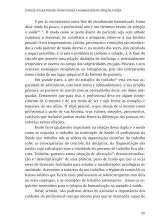 O Realce à Subjetividade: assim começa a Humanização na atenção à Saúde

E por aí, encontramos outra face do atendimento humanizado. Como
disse ainda há pouco, o profissional não é um elemento neutro na atenção
à saúde16, 21. O modo como se porta diante do paciente, seja com atitude
carinhosa e maternal, ou autoritária e arrogante, refere-se à sua história
pessoal. O seu temperamento, valores, preconceitos e emoções são ministrados a cada paciente de modo diverso e, na maioria das vezes, não calculado
e sequer percebido. E aí está o problema (e também a solução...). A base do
vínculo que permite uma relação dialógica de confiança e potencialmente
terapêutica se assenta no campo das subjetividades em jogo. Palavras e atos
veiculam mensagens terapêuticas ou iatrogênicas, pois são interpretadas
como vindas de um lugar psíquico19 da história do paciente.
Em grande parte, a arte do trabalho do cuidador21 está em sua capacidade de administrar, com bom senso e adequadamente, a sua própria
pessoa e ao paciente de acordo com as necessidades deste, em doses adequadas. Certamente que para isso, o profissional deve ter algum conhecimento de si mesmo e de seu modo de ser e agir frente às situações e
impasses do seu ofício. O ideal pessoal, o que deseja de si mesmo como
profissional a partir de sua história, seus valores, emoções, preconceitos,
variáveis que inclusive podem mudar frente às diferenças das pessoas envolvidas nessas relações.
Outro fator igualmente importante na relação dessa dupla é o modo
como se organiza o trabalho na instituição de Saúde. O profissional da
Saúde que trabalha sob as rédeas da organização científica do trabalho
sofre as consequências do controle, da disciplina, da fragmentação das
tarefas cuja articulação com a totalidade do processo de trabalho fica obscura. Trabalha, portanto numa situação de alienação22, descontextualização e “dessubjetivação” de suas práticas, pano de fundo que por si só já
serve de elemento facilitador para estados e manifestações patológicas de
ansiedade. Acrescente a natureza do seu trabalho, o regime de turnos18, os
baixos salários que fazem esses profissionais se sobrecarregarem com dois
ou mais empregos, e as condições de trabalho estressantes: temos os requisitos necessários para o colapso da humanização na atenção à saúde.
Nesse sentido, não podemos deixar de assinalar a importância dos
cuidados do profissional consigo mesmo para que se mantenha capaz de

53

 