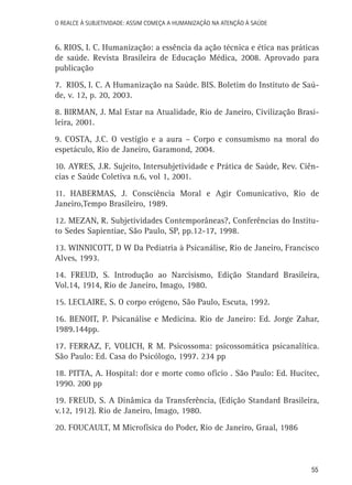 O Realce à Subjetividade: assim começa a Humanização na atenção à Saúde

6. RIOS, I. C. Humanização: a essência da ação técnica e ética nas práticas
de saúde. Revista Brasileira de Educação Médica, 2008. Aprovado para
publicação
7. RIOS, I. C. A Humanização na Saúde. BIS. Boletim do Instituto de Saúde, v. 12, p. 20, 2003.
8. BIRMAN, J. Mal Estar na Atualidade, Rio de Janeiro, Civilização Brasileira, 2001.
9. COSTA, J.C. O vestígio e a aura – Corpo e consumismo na moral do
espetáculo, Rio de Janeiro, Garamond, 2004.
10. AYRES, J.R. Sujeito, Intersubjetividade e Prática de Saúde, Rev. Ciências e Saúde Coletiva n.6, vol 1, 2001.
11. HABERMAS, J. Consciência Moral e Agir Comunicativo, Rio de
Janeiro,Tempo Brasileiro, 1989.
12. MEZAN, R. Subjetividades Contemporâneas?, Conferências do Instituto Sedes Sapientiae, São Paulo, SP, pp.12-17, 1998.
13. WINNICOTT, D W Da Pediatria à Psicanálise, Rio de Janeiro, Francisco
Alves, 1993.
14. FREUD, S. Introdução ao Narcisismo, Edição Standard Brasileira,
Vol.14, 1914, Rio de Janeiro, Imago, 1980.
15. LECLAIRE, S. O corpo erógeno, São Paulo, Escuta, 1992.
16. BENOIT, P. Psicanálise e Medicina. Rio de Janeiro: Ed. Jorge Zahar,
1989.144pp.
17. FERRAZ, F, VOLICH, R M. Psicossoma: psicossomática psicanalítica.
São Paulo: Ed. Casa do Psicólogo, 1997. 234 pp
18. PITTA, A. Hospital: dor e morte como ofício . São Paulo: Ed. Hucitec,
1990. 200 pp
19. FREUD, S. A Dinâmica da Transferência, (Edição Standard Brasileira,
v.12, 1912). Rio de Janeiro, Imago, 1980.
20. FOUCAULT, M Microfísica do Poder, Rio de Janeiro, Graal, 1986

55

 