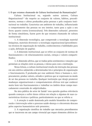 A Cultura Institucional da Humanização

I. O que estamos chamando de Cultura Institucional da Humanização?
Cultura Institucional ou, segundo outros autores, Cultura
Organizacional1,2 diz respeito ao conjunto de valores, hábitos, procedimentos, normas e afetos produzidos pelas pessoas e pelo conjunto institucional no trabalho. Caracteriza um ambiente de trabalho, influenciando
o comportamento das pessoas no seu interior, tanto para a ação a seu
favor, quanto contra (contracultura). Três dimensões culturais3, presentes
de forma simultânea, fazem parte do que estamos chamando de cultura
institucional:
1. A dimensão tecnológica, que compreende a tecnologia material
(máquinas, materiais diversos) e a tecnologia organizacional (procedimentos técnicos de organização do trabalho, conhecimentos e habilidades para
a ação, definição de papéis);
2. A dimensão institucional, que se refere ao conjunto de normas de
funcionamento e de relacionamentos sociais, crenças e valores compartilhados;
3. A dimensão afetiva, que se traduz pelos sentimentos e emoções que
permeiam as relações entre as pessoas, e destas para com a instituição.
Nessa leitura, a cultura institucional resulta da interação das pessoas
em um coletivo submetido a determinadas leis e princípios de organização
e funcionamento. É produzida por esse ambiente físico e humano e, reciprocamente, produz valores, atitudes e práticas que se expressam no modo
de ser das pessoas no trabalho. Qualquer instituição que deseje promover
mudanças organizacionais e comportamentais efetivas terá que conhecer
muito bem tais funcionamentos e trabalhar no âmbito desse campo marcadamente construído de subjetividades.
Na área pública do setor de Saúde4 essa questão ganhou relevância
quando começou a sofrer duras críticas em relação a algumas de suas características técnicas e políticas, particularmente no que se referia a:
1. A atenção à saúde dominada pelo modelo biomédico de compreensão e intervenção sobre o processo saúde-doença e o decorrente descaso
pelos aspectos humanísticos nele presentes;
2. A organização científica do trabalho que mecaniza procedimentos
que se inscrevem em um campo vivencial que requer elementos afetivos in-

58

 