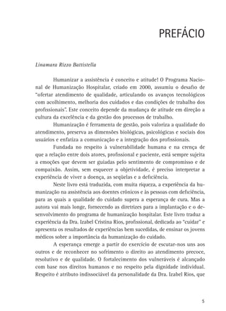 PREFÁCIO
Linamara Rizzo Battistella
	
Humanizar a assistência é conceito e atitude! O Programa Nacional de Humanização Hospitalar, criado em 2000, assumiu o desafio de
“ofertar atendimento de qualidade, articulando os avanços tecnológicos
com acolhimento, melhoria dos cuidados e das condições de trabalho dos
profissionais”. Este conceito depende da mudança de atitude em direção a
cultura da excelência e da gestão dos processos de trabalho.
	
Humanização é ferramenta de gestão, pois valoriza a qualidade do
atendimento, preserva as dimensões biológicas, psicológicas e sociais dos
usuários e enfatiza a comunicação e a integração dos profissionais.
	
Fundada no respeito à vulnerabilidade humana e na crença de
que a relação entre dois atores, profissional e paciente, está sempre sujeita
a emoções que devem ser guiadas pelo sentimento de compromisso e de
compaixão. Assim, sem esquecer a objetividade, é preciso interpretar a
experiência de viver a doença, as seqüelas e a deficiência.
	
Neste livro está traduzida, com muita riqueza, a experiência da humanização na assistência aos doentes crônicos e às pessoas com deficiência,
para as quais a qualidade do cuidado supera a esperança de cura. Mas a
autora vai mais longe, fornecendo as diretrizes para a implantação e o desenvolvimento do programa de humanização hospitalar. Este livro traduz a
experiência da Dra. Izabel Cristina Rios, profissional, dedicada ao “cuidar” e
apresenta os resultados de experiências bem sucedidas, de ensinar os jovens
médicos sobre a importância da humanização do cuidado.
	
A esperança emerge a partir do exercício de escutar-nos uns aos
outros e de reconhecer no sofrimento o direito ao atendimento precoce,
resolutivo e de qualidade. O fortalecimento dos vulneráveis é alcançado
com base nos direitos humanos e no respeito pela dignidade individual.
Respeito é atributo indissociável da personalidade da Dra. Izabel Rios, que

5

 