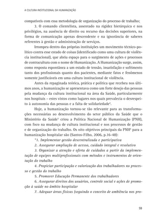 A Cultura Institucional da Humanização

compatíveis com essa metodologia de organização do processo de trabalho;
3. O comando clientelista, assentado na rigidez hierárquica e nos
privilégios, na ausência de direito ou recurso das decisões superiores, na
forma de comunicação apenas descendente e na ignorância de saberes
referentes à gestão e administração de serviços.
Irrompeu dentro das próprias instituições um movimento técnico-político contra esse estado de coisas (identificado como uma cultura de violência institucional), que abriu espaço para o surgimento de ações e processos
de contracultura com o nome de Humanização. A Humanização surge, assim,
como resposta espontânea a um estado de tensão, insatisfação e sofrimento
tanto dos profissionais quanto dos pacientes, mediante fatos e fenômenos
somente justificáveis em uma cultura institucional de violência.
Antes da repaginada teórica, prática e política que recebeu nos últimos anos, a humanização se apresentava como um forte desejo das pessoas
pela mudança da cultura institucional na área da Saúde, particularmente
nos hospitais – estes vistos como lugares nos quais prevalecia o desrespeito à autonomia das pessoas e a falta de solidariedade4.
Hoje, a humanização tornou-se tão relevante para as transformações necessárias ao desenvolvimento do setor público da Saúde que o
Ministério da Saúde5 criou a Política Nacional de Humanização (PNH),
com foco na mudança de cultura institucional e nos processos de gestão
e de organização do trabalho. Os oito objetivos principais da PNH6 para a
humanização hospitalar são (Santos-Filho, 2006, p.16-48):
“1. Implementar gestão descentralizada e participativa
2. Assegurar ampliação de acesso, cuidado integral e resolutivo
3. Organizar a atenção e oferta de cuidados a partir da implementação de equipes multiprofissionais com métodos e instrumentos de orientação do trabalho
4. Propiciar participação e valorização dos trabalhadores no processo e gestão do trabalho
5. Promover Educação Permanente dos trabalhadores
6. Assegurar direitos dos usuários, controle social e ações de promoção à saúde no âmbito hospitalar
7. Adequar áreas físicas (seguindo o conceito de ambiência nos pro-

59

 