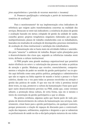 A Cultura Institucional da Humanização

jetos arquitetônicos e provisão de recursos materiais e insumos)
8. Promover qualificação e otimização a partir de instrumentos sistemáticos de avaliação”
Para o monitoramento6 de sua implementação criou indicadores de
referência que exigem ações transformadoras concretas na realidade dos
serviços. Destacam-se entre tais indicadores: a existência de plano de gestão
e avaliação baseado em metas; colegiado de gestão da unidade de saúde,
conselho gestor; projetos terapêuticos singulares elaborados por equipes
multiprofissionais; planos de trabalho estabelecidos com os trabalhadores,
baseados em resultados de avaliação de desempenho; processos sistemáticos
de avaliação de clima institucional e satisfação dos trabalhadores.
A Humanização não se basta mais em atividades lúdicas e amenidades para “amaciar” o ambiente de trabalho. Requer ações planejadas para
o desenvolvimento dos eixos que, segundo as referências tomadas neste
texto, definem a cultura institucional.
A PNH propõe uma grande mudança organizacional que permitirá
maior eficiência no setor e a valorização das pessoas em todas as práticas
de atenção e gestão. Mudança que envolve, essencialmente, comportamentos e relações de poder no sentido da gestão participativa7 ou co-gestão aqui definida como uma prática política, pedagógica e administrativa
que não se esgota na linha superior de mando e inclui o pensar e o fazer
coletivo, dando voz e vez para todas as pessoas envolvidas na atenção e
gestão das práticas de saúde. O que nos traz de volta à premissa inicial
deste texto, ou seja, promover a cultura da humanização é base para qualquer outro desenvolvimento previsto na PNH, ainda que, como veremos
adiante, a promoção dessa cultura, de certa forma, seja em si mesmo o
início da construção da gestão participativa a que se almeja.
Na prática cotidiana, algumas ações que fazem parte de todo programa de desenvolvimento da cultura da humanização nos serviços, indiretamente, criam bases para a gestão participativa, em qualquer contexto,
porque promovem a criação de espaços de discussão para a contextualização dos impasses, sofrimentos, angústias e desgastes a que se submetem
os profissionais de saúde no dia-a-dia (pela própria natureza do seu traba-

60

 