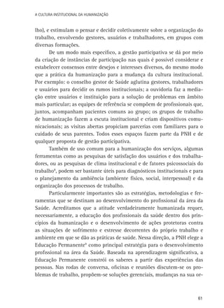 A Cultura Institucional da Humanização

lho), e estimulam o pensar e decidir coletivamente sobre a organização do
trabalho, envolvendo gestores, usuários e trabalhadores, em grupos com
diversas formações.
De um modo mais específico, a gestão participativa se dá por meio
da criação de instâncias de participação nas quais é possível considerar e
estabelecer consensos entre desejos e interesses diversos, do mesmo modo
que a prática da humanização para a mudança da cultura institucional.
Por exemplo: o conselho gestor de Saúde aglutina gestores, trabalhadores
e usuários para decidir os rumos institucionais; a ouvidoria faz a mediação entre usuários e instituição para a solução de problemas em âmbito
mais particular; as equipes de referência se compõem de profissionais que,
juntos, acompanham pacientes comuns ao grupo; os grupos de trabalho
de humanização fazem a escuta institucional e criam dispositivos comunicacionais; as visitas abertas propiciam parcerias com familiares para o
cuidado de seus parentes. Todos esses espaços fazem parte da PNH e de
qualquer proposta de gestão participativa.
Também de uso comum para a humanização dos serviços, algumas
ferramentas como as pesquisas de satisfação dos usuários e dos trabalhadores, ou as pesquisas de clima institucional e de fatores psicossociais do
trabalho8, podem ser bastante úteis para diagnósticos institucionais e para
o planejamento da ambiência (ambiente físico, social, interpessoal) e da
organização dos processos de trabalho.
Particularmente importantes são as estratégias, metodologias e ferramentas que se destinam ao desenvolvimento do profissional da área da
Saúde. Acreditamos que a atitude verdadeiramente humanizada requer,
necessariamente, a educação dos profissionais da saúde dentro dos princípios da humanização e o desenvolvimento de ações protetoras contra
as situações de sofrimento e estresse decorrentes do próprio trabalho e
ambiente em que se dão as práticas de saúde. Nessa direção, a PNH elege a
Educação Permanente9 como principal estratégia para o desenvolvimento
profissional na área da Saúde. Baseada na aprendizagem significativa, a
Educação Permanente constrói os saberes a partir das experiências das
pessoas. Nas rodas de conversa, oficinas e reuniões discutem-se os problemas de trabalho, propõem-se soluções gerenciais, mudanças na sua or-

61

 