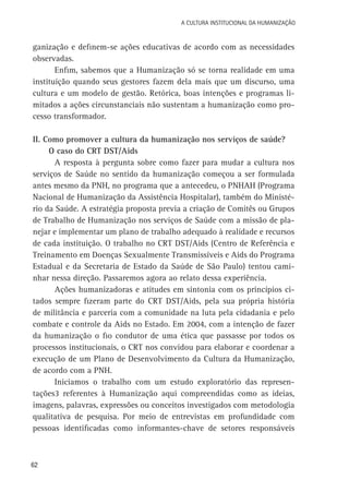 A Cultura Institucional da Humanização

ganização e definem-se ações educativas de acordo com as necessidades
observadas.
Enfim, sabemos que a Humanização só se torna realidade em uma
instituição quando seus gestores fazem dela mais que um discurso, uma
cultura e um modelo de gestão. Retórica, boas intenções e programas limitados a ações circunstanciais não sustentam a humanização como processo transformador.
II. Como promover a cultura da humanização nos serviços de saúde?
O caso do CRT DST/Aids
A resposta à pergunta sobre como fazer para mudar a cultura nos
serviços de Saúde no sentido da humanização começou a ser formulada
antes mesmo da PNH, no programa que a antecedeu, o PNHAH (Programa
Nacional de Humanização da Assistência Hospitalar), também do Ministério da Saúde. A estratégia proposta previa a criação de Comitês ou Grupos
de Trabalho de Humanização nos serviços de Saúde com a missão de planejar e implementar um plano de trabalho adequado à realidade e recursos
de cada instituição. O trabalho no CRT DST/Aids (Centro de Referência e
Treinamento em Doenças Sexualmente Transmissíveis e Aids do Programa
Estadual e da Secretaria de Estado da Saúde de São Paulo) tentou caminhar nessa direção. Passaremos agora ao relato dessa experiência.
Ações humanizadoras e atitudes em sintonia com os princípios citados sempre fizeram parte do CRT DST/Aids, pela sua própria história
de militância e parceria com a comunidade na luta pela cidadania e pelo
combate e controle da Aids no Estado. Em 2004, com a intenção de fazer
da humanização o fio condutor de uma ética que passasse por todos os
processos institucionais, o CRT nos convidou para elaborar e coordenar a
execução de um Plano de Desenvolvimento da Cultura da Humanização,
de acordo com a PNH.
Iniciamos o trabalho com um estudo exploratório das representações3 referentes à Humanização aqui compreendidas como as ideias,
imagens, palavras, expressões ou conceitos investigados com metodologia
qualitativa de pesquisa. Por meio de entrevistas em profundidade com
pessoas identificadas como informantes-chave de setores responsáveis

62

 