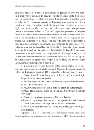 A Cultura Institucional da Humanização

pela assistência aos usuários e pela gestão de pessoas foi possível construir um primeiro desenho do que, no imaginário social desta instituição,
naquele momento, se configurava como Humanização. A escolha dessa
metodologia10,11,12 encontra amparo na literatura atual quando se refere a
estudos no campo da subjetividade. De forma bem resumida, a Humanização era compreendida como um modo afetivo de cuidar dos pacientes
“passar a mão na sua cabeça” e fazer tudo o que eles quisessem. As reações
frente a essa visão eram diversas, mas também de caráter emocional, simpáticas ou ciumentas, ou mesmo tão infantilizadas quanto a própria concepção que tinham sobre o tema... “Por que tudo para eles (os pacientes) e
nada para nós?”. Embora reconhecendo a existência de várias ações voltadas para os funcionários (Projeto Cuidando do Cuidador, Acolhimento
de Novos Funcionários, Atendimento da Medicina do Trabalho), era muito
comum entre os trabalhadores o comportamento de comparação e queixa.
Outras ações tidas como humanizadoras também se inscreviam no registro
da hospitalidade: brinquedoteca, Projeto Leia Comigo, arte terapia, coral,
teatro, feiras de funcionários e pacientes.
Era preciso promover uma discussão sobre Humanização, no seu sentido mais amplo, com a instituição inteira. O Plano de Desenvolvimento da
Cultura da Humanização para o CRT compunha-se das seguintes etapas:
1º. Passo: Sensibilização dos gestores sobre o que é a humanização
das práticas de atenção e gestão;
2º. Passo: Criação de um Comitê de Humanização com representantes de toda comunidade CRT;
3º. Passo: Capacitação do Comitê para os temas da humanização;
4º. Passo: Elaboração do plano de trabalho do Comitê para o período
2005-2006;
5º. Passo: Aprovação do plano pela Diretoria Técnica;
6º. Passo: Divulgação do plano para todo o corpo diretivo da instituição;
7º. Passo: Implementação do plano no biênio 2005-2006 ;
8º. Passo: Avaliação do trabalho realizado e modelagens para o próximo período.
Seguindo os passos assim definidos, realizamos quatro seminários
com os gestores das diversas áreas que compõem o CRT. Nesses encontros,

63

 