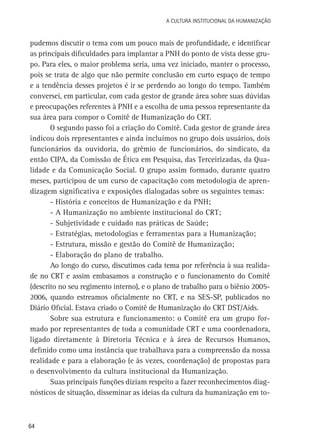 A Cultura Institucional da Humanização

pudemos discutir o tema com um pouco mais de profundidade, e identificar
as principais dificuldades para implantar a PNH do ponto de vista desse grupo. Para eles, o maior problema seria, uma vez iniciado, manter o processo,
pois se trata de algo que não permite conclusão em curto espaço de tempo
e a tendência desses projetos é ir se perdendo ao longo do tempo. Também
conversei, em particular, com cada gestor de grande área sobre suas dúvidas
e preocupações referentes à PNH e a escolha de uma pessoa representante da
sua área para compor o Comitê de Humanização do CRT.
O segundo passo foi a criação do Comitê. Cada gestor de grande área
indicou dois representantes e ainda incluímos no grupo dois usuários, dois
funcionários da ouvidoria, do grêmio de funcionários, do sindicato, da
então CIPA, da Comissão de Ética em Pesquisa, das Terceirizadas, da Qualidade e da Comunicação Social. O grupo assim formado, durante quatro
meses, participou de um curso de capacitação com metodologia de aprendizagem significativa e exposições dialogadas sobre os seguintes temas:
- História e conceitos de Humanização e da PNH;
- A Humanização no ambiente institucional do CRT;
- Subjetividade e cuidado nas práticas de Saúde;
- Estratégias, metodologias e ferramentas para a Humanização;
- Estrutura, missão e gestão do Comitê de Humanização;
- Elaboração do plano de trabalho.
Ao longo do curso, discutimos cada tema por referência à sua realidade no CRT e assim embasamos a construção e o funcionamento do Comitê
(descrito no seu regimento interno), e o plano de trabalho para o biênio 20052006, quando estreamos oficialmente no CRT, e na SES-SP, publicados no
Diário Oficial. Estava criado o Comitê de Humanização do CRT DST/Aids.
Sobre sua estrutura e funcionamento: o Comitê era um grupo formado por representantes de toda a comunidade CRT e uma coordenadora,
ligado diretamente à Diretoria Técnica e à área de Recursos Humanos,
definido como uma instância que trabalhava para a compreensão da nossa
realidade e para a elaboração (e às vezes, coordenação) de propostas para
o desenvolvimento da cultura institucional da Humanização.
Suas principais funções diziam respeito a fazer reconhecimentos diagnósticos de situação, disseminar as ideias da cultura da humanização em to-

64

 
