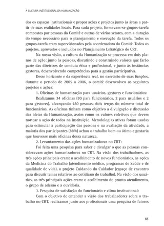 A Cultura Institucional da Humanização

dos os espaços institucionais e propor ações e projetos junto às áreas a partir de suas realidades locais. Para cada projeto, formavam-se grupos-tarefa
compostos por pessoas do Comitê e outras de vários setores, com a duração
do tempo necessário para o planejamento e execução da tarefa. Todos os
grupos-tarefa eram supervisionados pela coordenadora do Comitê. Todos os
projetos, aprovados e incluídos no Planejamento Estratégico do CRT.
Na nossa visão, a cultura da Humanização se processa em dois planos de ação: junto às pessoas, discutindo e construindo valores que farão
parte das diretrizes de conduta ética e profissional, e junto às instâncias
gestoras, desenvolvendo competências para a gestão participativa.
Desse horizonte e da experiência real, no exercício de suas funções,
durante o período de 2005 a 2006, o comitê desenvolveu os seguintes
projetos e ações:
1. Oficinas de humanização para usuários, gestores e funcionários:
Realizamos 34 oficinas (30 para funcionários, 2 para usuários e 2
para gestores), alcançando 480 pessoas, dois terços do número total de
funcionários. As oficinas tinham como objetivo a divulgação e discussão
das ideias da Humanização, assim como os valores coletivos que devem
nortear a ação de todos na instituição. Metodologias ativas foram usadas
para estimular a participação das pessoas e na avaliação da atividade, a
maioria dos participantes (88%) achou o trabalho bom ou ótimo e gostaria
que houvesse mais oficinas dessa natureza.
2. Levantamento das ações humanizadoras no CRT:
Foi feita uma pesquisa para saber e divulgar o que as pessoas consideravam ações humanizadoras no CRT. Na visão dos trabalhadores, as
três ações principais eram: o acolhimento de novos funcionários, as ações
da Medicina do Trabalho (atendimento médico, programas de Saúde e de
qualidade de vida), o projeto Cuidando do Cuidador (espaço de encontro
para discutir temas relativos ao cotidiano do trabalho). Na visão dos usuários, as três principais ações eram: o acolhimento do pronto atendimento,
o grupo de adesão e a ouvidoria.
3. Pesquisa de satisfação do funcionário e clima institucional:
Com o objetivo de entender a visão dos trabalhadores sobre o trabalho no CRT, realizamos junto aos profissionais uma pesquisa de fatores

65

 