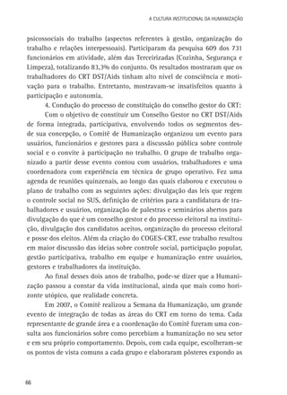 A Cultura Institucional da Humanização

psicossociais do trabalho (aspectos referentes à gestão, organização do
trabalho e relações interpessoais). Participaram da pesquisa 609 dos 731
funcionários em atividade, além das Terceirizadas (Cozinha, Segurança e
Limpeza), totalizando 83,3% do conjunto. Os resultados mostraram que os
trabalhadores do CRT DST/Aids tinham alto nível de consciência e motivação para o trabalho. Entretanto, mostravam-se insatisfeitos quanto à
participação e autonomia.
4. Condução do processo de constituição do conselho gestor do CRT:
Com o objetivo de constituir um Conselho Gestor no CRT DST/Aids
de forma integrada, participativa, envolvendo todos os segmentos desde sua concepção, o Comitê de Humanização organizou um evento para
usuários, funcionários e gestores para a discussão pública sobre controle
social e o convite à participação no trabalho. O grupo de trabalho organizado a partir desse evento contou com usuários, trabalhadores e uma
coordenadora com experiência em técnica de grupo operativo. Fez uma
agenda de reuniões quinzenais, ao longo das quais elaborou e executou o
plano de trabalho com as seguintes ações: divulgação das leis que regem
o controle social no SUS, definição de critérios para a candidatura de trabalhadores e usuários, organização de palestras e seminários abertos para
divulgação do que é um conselho gestor e do processo eleitoral na instituição, divulgação dos candidatos aceitos, organização do processo eleitoral
e posse dos eleitos. Além da criação do COGES-CRT, esse trabalho resultou
em maior discussão das ideias sobre controle social, participação popular,
gestão participativa, trabalho em equipe e humanização entre usuários,
gestores e trabalhadores da instituição.
Ao final desses dois anos de trabalho, pode-se dizer que a Humanização passou a constar da vida institucional, ainda que mais como horizonte utópico, que realidade concreta.
Em 2007, o Comitê realizou a Semana da Humanização, um grande
evento de integração de todas as áreas do CRT em torno do tema. Cada
representante de grande área e a coordenação do Comitê fizeram uma consulta aos funcionários sobre como percebiam a humanização no seu setor
e em seu próprio comportamento. Depois, com cada equipe, escolheram-se
os pontos de vista comuns a cada grupo e elaboraram pôsteres expondo as

66

 