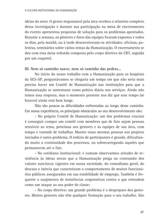 A Cultura Institucional da Humanização

ideias do setor. O gestor responsável pela área recebeu o relatório completo
dessa investigação e durante sua participação na mesa de encerramento
do evento apresentou propostas de solução para os problemas apontados.
Durante a semana, os pôsteres e fotos das equipes ficaram expostos e todos
os dias, pela manhã, ou à tarde desenvolveram-se atividades: oficinas, palestras, seminários sobre vários temas da Humanização. O encerramento se
deu com essa mesa redonda composta pelo corpo diretivo do CRT, seguida
por um coquetel.
III. Nem só caminho suave, nem só caminho das pedras...
No início do nosso trabalho com a Humanização para os hospitais
da SES-SP, perguntávamos se chegaria um tempo em que não seria mais
preciso haver um Comitê de Humanização nas instituições para que a
Humanização se sustentasse como prática diária nos serviços. Ainda não
temos essa resposta, mas o momento presente nos diz que esse tempo (se
houver) ainda está bem longe.
Não são poucas as dificuldades enfrentadas ao longo desse caminho.
Em nossa experiência, os principais obstáculos ao seu desenvolvimento são:
- No próprio Comitê de Humanização: um dos problemas cruciais
é conseguir compor um comitê com membros que de fato sejam pessoas
sensíveis ao tema, próximas aos gestores e às equipes de sua área, com
tempo e vontade de trabalhar. Manter essas mesmas pessoas nos projetos
iniciados é outro problema. O rodízio de participantes é grande, dificultando muito a continuidade dos processos, ou sobrecarregando aqueles que
permanecem até o fim;
- No cotidiano institucional: é comum observarmos atitudes de resistência às ideias novas que a Humanização prega na contramão dos
valores narcísicos vigentes em nossa sociedade, do comodismo geral, do
descaso e inércia que caracterizam o comportamento de muitos funcionários públicos assegurados em sua estabilidade de emprego. Também é frequente o surgimento de resistências corporativas contra o que entendem
como um ataque ao seu poder de classe;
- No corpo diretivo: um grande problema é o despreparo dos gestores. Muitos gestores não têm qualquer formação para o seu trabalho. São

67

 