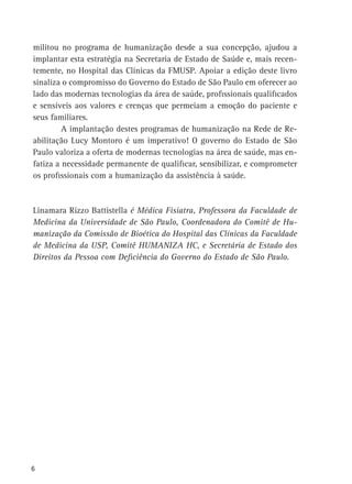 militou no programa de humanização desde a sua concepção, ajudou a
implantar esta estratégia na Secretaria de Estado de Saúde e, mais recentemente, no Hospital das Clínicas da FMUSP. Apoiar a edição deste livro
sinaliza o compromisso do Governo do Estado de São Paulo em oferecer ao
lado das modernas tecnologias da área de saúde, profissionais qualificados
e sensíveis aos valores e crenças que permeiam a emoção do paciente e
seus familiares.
	
A implantação destes programas de humanização na Rede de Reabilitação Lucy Montoro é um imperativo! O governo do Estado de São
Paulo valoriza a oferta de modernas tecnologias na área de saúde, mas enfatiza a necessidade permanente de qualificar, sensibilizar, e comprometer
os profissionais com a humanização da assistência à saúde.

Linamara Rizzo Battistella é Médica Fisiatra, Professora da Faculdade de
Medicina da Universidade de São Paulo, Coordenadora do Comitê de Humanização da Comissão de Bioética do Hospital das Clínicas da Faculdade
de Medicina da USP, Comitê Humaniza HC, e Secretária de Estado dos
Direitos da Pessoa com Deficiência do Governo do Estado de São Paulo.

6

 