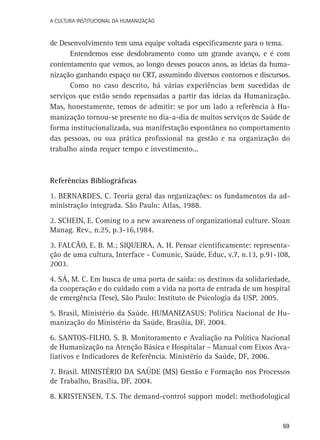 A Cultura Institucional da Humanização

de Desenvolvimento tem uma equipe voltada especificamente para o tema.
Entendemos esse desdobramento como um grande avanço, e é com
contentamento que vemos, ao longo desses poucos anos, as ideias da humanização ganhando espaço no CRT, assumindo diversos contornos e discursos.
Como no caso descrito, há várias experiências bem sucedidas de
serviços que estão sendo repensadas a partir das ideias da Humanização.
Mas, honestamente, temos de admitir: se por um lado a referência à Humanização tornou-se presente no dia-a-dia de muitos serviços de Saúde de
forma institucionalizada, sua manifestação espontânea no comportamento
das pessoas, ou sua prática profissional na gestão e na organização do
trabalho ainda requer tempo e investimento...

Referências Bibliográficas
1. BERNARDES, C. Teoria geral das organizações: os fundamentos da administração integrada. São Paulo: Atlas, 1988.
2. SCHEIN, E. Coming to a new awareness of organizational culture. Sloan
Manag. Rev., n.25, p.3-16,1984.
3. FALCÃO, E. B. M.; SIQUEIRA, A. H. Pensar cientificamente: representação de uma cultura, Interface - Comunic, Saúde, Educ, v.7, n.13, p.91-108,
2003.
4. SÁ, M. C. Em busca de uma porta de saída: os destinos da solidariedade,
da cooperação e do cuidado com a vida na porta de entrada de um hospital
de emergência (Tese), São Paulo: Instituto de Psicologia da USP, 2005.
5. Brasil, Ministério da Saúde. HUMANIZASUS: Política Nacional de Humanização do Ministério da Saúde, Brasília, DF, 2004.
6. SANTOS-FILHO, S. B. Monitoramento e Avaliação na Política Nacional
de Humanização na Atenção Básica e Hospitalar – Manual com Eixos Avaliativos e Indicadores de Referência. Ministério da Saúde, DF, 2006.
7. Brasil. MINISTÉRIO DA SAÚDE (MS) Gestão e Formação nos Processos
de Trabalho, Brasília, DF, 2004.
8. KRISTENSEN, T.S. The demand-control support model: methodological

69

 