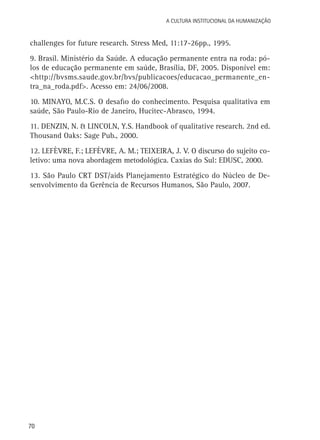 A Cultura Institucional da Humanização

challenges for future research. Stress Med, 11:17-26pp., 1995.
9. Brasil. Ministério da Saúde. A educação permanente entra na roda: pólos de educação permanente em saúde, Brasília, DF, 2005. Disponível em:
<http://bvsms.saude.gov.br/bvs/publicacoes/educacao_permanente_entra_na_roda.pdf>. Acesso em: 24/06/2008.
10. MINAYO, M.C.S. O desafio do conhecimento. Pesquisa qualitativa em
saúde, São Paulo-Rio de Janeiro, Hucitec-Abrasco, 1994.
11. DENZIN, N. & LINCOLN, Y.S. Handbook of qualitative research. 2nd ed.
Thousand Oaks: Sage Pub., 2000.
12. LEFÈVRE, F.; LEFÈVRE, A. M.; TEIXEIRA, J. V. O discurso do sujeito coletivo: uma nova abordagem metodológica. Caxias do Sul: EDUSC, 2000.
13. São Paulo CRT DST/aids Planejamento Estratégico do Núcleo de Desenvolvimento da Gerência de Recursos Humanos, São Paulo, 2007.

70

 