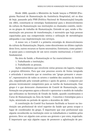 Modelo de Curso de Humanização para Serviços de Saúde

Desde 2000, quando o Ministério da Saúde lançou o PNHAH (Programa Nacional de Humanização da Assistência Hospitalar), até os dias
de hoje, passando pela PNH (Política Nacional de Humanização) lançada
em 2003, constituem-se estratégia fundamental para o desenvolvimento
da cultura da Humanização nas instituições os chamados comitês, núcleos ou grupos de trabalho de Humanização. Entende-se que, sendo a Humanização um processo de transformação, é necessário que haja pessoas
capacitadas para sua compreensão teórica e utilização de metodologias
adequadas à sua implementação nos serviços.
A nosso ver, o Comitê é a primeira estratégia de desenvolvimento
da cultura da Humanização. Depois, como discutiremos no último capítulo
deste livro, outros recursos se fazem necessários. Entretanto, como primeiro passo para a construção de um novo cenário institucional, o Comitê é
fundamental.
Na área da Saúde, a Humanização se faz essencialmente:
1. Trabalhando a instituição;
2. Trabalhando as pessoas.
Ações simultâneas que envolvem várias pessoas em lugares, tempos
e projetos diferentes. Para que esse processo ocorra de forma integrada
e articulada é necessário que se constitua um “grupo pensante e atuante”, representativo de todos os setores e também dos usuários da instituição, empoderado pela vontade política e apoio do gestor, e composto por
pessoas tecnicamente competentes para as tarefas da humanização. Esse
grupo é o que doravante chamaremos de Comitê de Humanização, cuja
formação nos propomos agora a discutir e apresentar o modelo de trabalho
que utilizamos na Secretaria de Estado da Saúde, quando coordenamos o
Curso de Humanização na Área da Saúde – Conceitos e Estratégias para a
Ação, ministrado no período de agosto a dezembro de 2005.
A constituição do Comitê fica bastante facilitada se houver na instituição um profissional de nível superior da Saúde que possa ocupar o
lugar de coordenador do grupo. É importante que esse profissional seja
alguém reconhecido na instituição entre os trabalhadores e também pelos
gestores. Deve ser alguém com acesso aos gestores e por estes, respeitado.
É importante que seja alguém capaz de promover a aglutinação de pes-

72

 