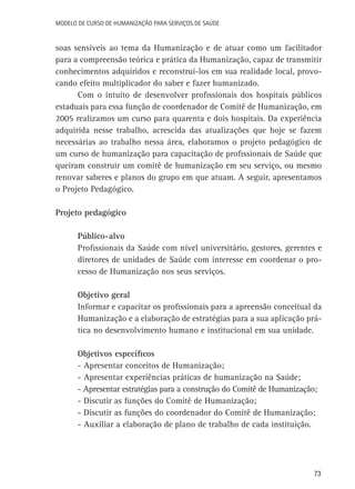Modelo de Curso de Humanização para Serviços de Saúde

soas sensíveis ao tema da Humanização e de atuar como um facilitador
para a compreensão teórica e prática da Humanização, capaz de transmitir
conhecimentos adquiridos e reconstruí-los em sua realidade local, provocando efeito multiplicador do saber e fazer humanizado.
Com o intuito de desenvolver profissionais dos hospitais públicos
estaduais para essa função de coordenador de Comitê de Humanização, em
2005 realizamos um curso para quarenta e dois hospitais. Da experiência
adquirida nesse trabalho, acrescida das atualizações que hoje se fazem
necessárias ao trabalho nessa área, elaboramos o projeto pedagógico de
um curso de humanização para capacitação de profissionais de Saúde que
queiram construir um comitê de humanização em seu serviço, ou mesmo
renovar saberes e planos do grupo em que atuam. A seguir, apresentamos
o Projeto Pedagógico.
Projeto pedagógico
Público-alvo
Profissionais da Saúde com nível universitário, gestores, gerentes e
diretores de unidades de Saúde com interesse em coordenar o processo de Humanização nos seus serviços.
Objetivo geral
Informar e capacitar os profissionais para a apreensão conceitual da
Humanização e a elaboração de estratégias para a sua aplicação prática no desenvolvimento humano e institucional em sua unidade.
Objetivos específicos
- Apresentar conceitos de Humanização;
- Apresentar experiências práticas de humanização na Saúde;
- Apresentar estratégias para a construção do Comitê de Humanização;
- Discutir as funções do Comitê de Humanização;
- Discutir as funções do coordenador do Comitê de Humanização;
- Auxiliar a elaboração de plano de trabalho de cada instituição.

73

 