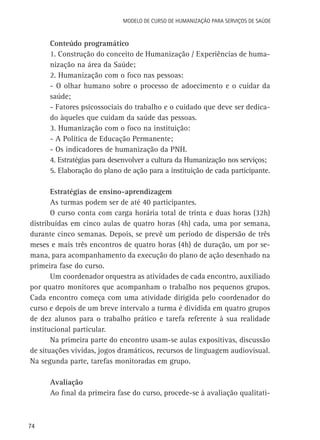 Modelo de Curso de Humanização para Serviços de Saúde

Conteúdo programático
1. Construção do conceito de Humanização / Experiências de humanização na área da Saúde;
2. Humanização com o foco nas pessoas:
- O olhar humano sobre o processo de adoecimento e o cuidar da
saúde;
- Fatores psicossociais do trabalho e o cuidado que deve ser dedicado àqueles que cuidam da saúde das pessoas.
3. Humanização com o foco na instituição:
- A Política de Educação Permanente;
- Os indicadores de humanização da PNH.
4. Estratégias para desenvolver a cultura da Humanização nos serviços;
5. Elaboração do plano de ação para a instituição de cada participante.
Estratégias de ensino-aprendizagem
As turmas podem ser de até 40 participantes.
O curso conta com carga horária total de trinta e duas horas (32h)
distribuídas em cinco aulas de quatro horas (4h) cada, uma por semana,
durante cinco semanas. Depois, se prevê um período de dispersão de três
meses e mais três encontros de quatro horas (4h) de duração, um por semana, para acompanhamento da execução do plano de ação desenhado na
primeira fase do curso.
Um coordenador orquestra as atividades de cada encontro, auxiliado
por quatro monitores que acompanham o trabalho nos pequenos grupos.
Cada encontro começa com uma atividade dirigida pelo coordenador do
curso e depois de um breve intervalo a turma é dividida em quatro grupos
de dez alunos para o trabalho prático e tarefa referente à sua realidade
institucional particular.
Na primeira parte do encontro usam-se aulas expositivas, discussão
de situações vividas, jogos dramáticos, recursos de linguagem audiovisual.
Na segunda parte, tarefas monitoradas em grupo.
Avaliação
Ao final da primeira fase do curso, procede-se à avaliação qualitati-

74

 