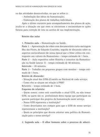 Modelo de Curso de Humanização para Serviços de Saúde

va das atividades desenvolvidas, no que se refere à:
- Assimilação das ideias da humanização;
- Elaboração dos planos de trabalhos individuais.
Após o último encontro para acompanhamento dos planos de ação,
avalia-se a situação em que estes se encontram e encaminham-se ações
futuras para correção de rota ou acertos de sua implementação.
Roteiro das aulas
1. Primeira aula – Humanização na Saúde.
Parte 1 – Apresentação do vídeo com documentário curta-metragem
Ilha das Flores, de Eduardo Coutinho, seguida de discussão sobre os
aspectos socioculturais (de nossa época) que o filme critica em contraponto aos valores do Humanismo – tempo estimado de 1 hora.
Parte 2 – Aula expositiva sobre História e conceitos da Humanização na Saúde (anexo 1) – tempo estimado de 40 minutos.
Intervalo – 20 minutos.
Parte 3 – Trabalho em pequenos grupos com monitor – tempo estimado de 1 hora.
Roteiro de discussão:
- Situação atual dos GTHs (Comitês ou Núcleos) de cada serviço;
- Como eles se situam em relação à PNH?
Relatório – tempo estimado de 1 hora.
Esquema do relatório:
- Quem somos: como está constituído o atual GTH, ou não temos
GTH, ou quem são os profissionais desta equipe que participam ou
querem participar dos projetos da humanização neste serviço.
- Nosso GTH representa a instituição?
- Como deveríamos nos compor para que o GTH do nosso serviço
representasse a instituição?
- Quais os princípios que devem orientar uma política de Humanização para o nosso serviço?
2. Segunda aula – O olhar humano sobre o processo de adoeci-

75

 