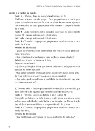 Modelo de Curso de Humanização para Serviços de Saúde

mento e o cuidar na Saúde.
Parte 1 – Oficina: Jogo do Abrigo Nuclear (anexo 2)
Divide-se a turma em três grupos. Cada grupo discute a tarefa proposta e escolhe um redator de suas escolhas. Os redatores apresentam o trabalho de cada grupo para toda a turma – tempo estimado
de 1 hora.
Parte 2 – Aula expositiva sobre aspectos subjetivos do adoecimento
(anexo 3) – tempo estimado de 40 minutos.
Intervalo – tempo estimado de 20 minutos.
Parte 3 – Trabalho em pequenos grupos com monitor – tempo estimado de 1 hora.
Roteiro de discussão:
- Quais os problemas que observamos nas relações entre profissionais e usuários?
- Que trabalhos desenvolvemos para melhorar essas relações?
Relatório – tempo estimado de 1 hora
Esquema do relatório:
- Quais os princípios éticos que devem orientar as relações entre as
pessoas no nosso serviço?
- Que ações podemos promover para o desenvolvimento dessa atitude ética coletiva que queremos para o nosso serviço?
- Que ações podem melhorar a qualidade do atendimento que oferecemos aos usuários?
3. Terceira aula – Fatores psicossociais do trabalho e o cuidado que
deve ser dedicado àqueles que cuidam da saúde das pessoas.
Parte 1 – Oficina: Leitura da fábula O anel (anexo 4)
Discussão da leitura em três grupos, tendo como questão o nosso
valor como trabalhadores da Saúde e as situações de Humanização
(ou não) em nosso cotidiano – tempo estimado de 1 hora.
Parte 2 – Trabalho em pequenos grupos com monitor – tempo estimado de1 hora.
Roteiro de discussão:
- Que problemas observamos em nosso ambiente de trabalho?

76

 