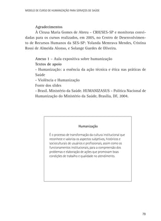 Modelo de Curso de Humanização para Serviços de Saúde

Agradecimentos
À Cleusa Maria Gomes de Abreu – CRH/SES-SP e monitoras convidadas para os cursos realizados, em 2005, no Centro de Desenvolvimento de Recursos Humanos da SES-SP: Yolanda Memrava Mendes, Cristina
Rossi de Almeida Alonso, e Solange Guedes de Oliveira.
Anexo 1 – Aula expositiva sobre humanização
Textos de apoio
- Humanização: a essência da ação técnica e ética nas práticas de
Saúde
- Violência e Humanização
Fonte dos slides
- Brasil. Ministério da Saúde. HUMANIZASUS – Política Nacional de
Humanização do Ministério da Saúde, Brasília, DF, 2004.

Humanização
É o processo de transformação da cultura institucional que
reconhece e valoriza os aspectos subjetivos, históricos e
socioculturais de usuários e profissionais, assim como os
funcionamentos institucionais, para a compreensão dos
problemas e elaboração de ações que promovam boas
condições de trabalho e qualidade no atendimento.

79

 