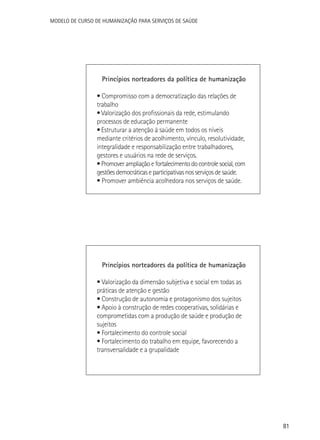 Modelo de Curso de Humanização para Serviços de Saúde

Princípios norteadores da política de humanização
• Compromisso com a democratização das relações de
trabalho
• Valorização dos profissionais da rede, estimulando
processos de educação permanente
• Estruturar a atenção à saúde em todos os níveis
mediante critérios de acolhimento, vínculo, resolutividade,
integralidade e responsabilização entre trabalhadores,
gestores e usuários na rede de serviços.
• Promover ampliação e fortalecimento do controle social, com
gestões democráticas e participativas nos serviços de saúde.
• Promover ambiência acolhedora nos serviços de saúde.

Princípios norteadores da política de humanização
• Valorização da dimensão subjetiva e social em todas as
práticas de atenção e gestão
• Construção de autonomia e protagonismo dos sujeitos
• Apoio à construção de redes cooperativas, solidárias e
comprometidas com a produção de saúde e produção de
sujeitos
• Fortalecimento do controle social
• Fortalecimento do trabalho em equipe, favorecendo a
transversalidade e a grupalidade

81

 