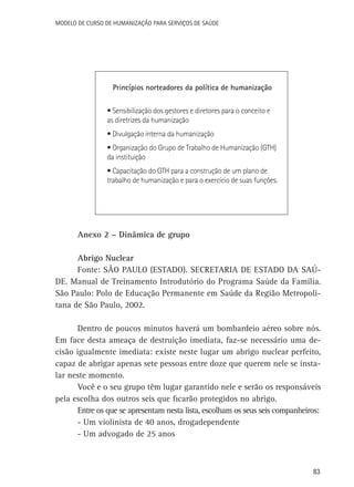 Modelo de Curso de Humanização para Serviços de Saúde

Princípios norteadores da política de humanização
• Sensibilização dos gestores e diretores para o conceito e
as diretrizes da humanização
• Divulgação interna da humanização
• Organização do Grupo de Trabalho de Humanização (GTH)
da instituição
• Capacitação do GTH para a construção de um plano de
trabalho de humanização e para o exercício de suas funções.

Anexo 2 – Dinâmica de grupo
Abrigo Nuclear
Fonte: SÃO PAULO (ESTADO). SECRETARIA DE ESTADO DA SAÚDE. Manual de Treinamento Introdutório do Programa Saúde da Família.
São Paulo: Polo de Educação Permanente em Saúde da Região Metropolitana de São Paulo, 2002.
Dentro de poucos minutos haverá um bombardeio aéreo sobre nós.
Em face desta ameaça de destruição imediata, faz-se necessário uma decisão igualmente imediata: existe neste lugar um abrigo nuclear perfeito,
capaz de abrigar apenas sete pessoas entre doze que querem nele se instalar neste momento.
Você e o seu grupo têm lugar garantido nele e serão os responsáveis
pela escolha dos outros seis que ficarão protegidos no abrigo.
Entre os que se apresentam nesta lista, escolham os seus seis companheiros:
-	Um violinista de 40 anos, drogadependente
-	Um advogado de 25 anos

83

 