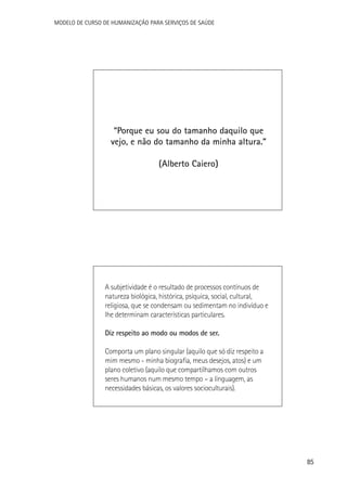 Modelo de Curso de Humanização para Serviços de Saúde

“Porque eu sou do tamanho daquilo que
vejo, e não do tamanho da minha altura.”
(Alberto Caiero)

A subjetividade é o resultado de processos contínuos de
natureza biológica, histórica, psíquica, social, cultural,
religiosa, que se condensam ou sedimentam no indivíduo e
lhe determinam características particulares.
Diz respeito ao modo ou modos de ser.
Comporta um plano singular (aquilo que só diz respeito a
mim mesmo - minha biografia, meus desejos, atos) e um
plano coletivo (aquilo que compartilhamos com outros
seres humanos num mesmo tempo – a linguagem, as
necessidades básicas, os valores socioculturais).

85

 