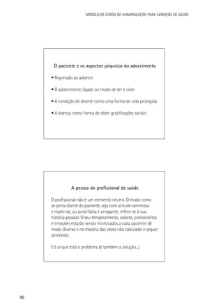 Modelo de Curso de Humanização para Serviços de Saúde

O paciente e os aspectos psíquicos do adoecimento
• Regressão ao adoecer
• O adoecimento ligado ao modo de ser e viver
• A condição de doente como uma forma de vida protegida
• A doença como forma de obter gratificações sociais

A pessoa do profissional de saúde
O profissional não é um elemento neutro. O modo como
se porta diante do paciente, seja com atitude carinhosa
e maternal, ou autoritária e arrogante, refere-se à sua
história pessoal. O seu temperamento, valores, preconceitos
e emoções estarão sendo ministrados a cada paciente de
modo diverso e na maioria das vezes não calculado e sequer
percebido.
E é aí que está o problema (e também a solução...)

86

 