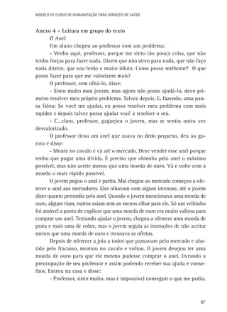 Modelo de Curso de Humanização para Serviços de Saúde

Anexo 4 – Leitura em grupo do texto
O Anel
Um aluno chegou ao professor com um problema:
- Venho aqui, professor, porque me sinto tão pouca coisa, que não
tenho forças para fazer nada. Dizem que não sirvo para nada, que não faço
nada direito, que sou lerdo e muito idiota. Como posso melhorar? O que
posso fazer para que me valorizem mais?
O professor, sem olhá-lo, disse:
- Sinto muito meu jovem, mas agora não posso ajudá-lo, devo primeiro resolver meu próprio problema. Talvez depois. E, fazendo, uma pausa falou: Se você me ajudar, eu posso resolver meu problema com mais
rapidez e depois talvez possa ajudar você a resolver o seu.
- C...claro, professor, gaguejou o jovem, mas se sentiu outra vez
desvalorizado.
O professor tirou um anel que usava no dedo pequeno, deu ao garoto e disse:
- Monte no cavalo e vá até o mercado. Deve vender esse anel porque
tenho que pagar uma dívida. É preciso que obtenha pelo anel o máximo
possível, mas não aceite menos que uma moeda de ouro. Vá e volte com a
moeda o mais rápido possível.
O jovem pegou o anel e partiu. Mal chegou ao mercado começou a oferecer o anel aos mercadores. Eles olhavam com algum interesse, até o jovem
dizer quanto pretendia pelo anel. Quando o jovem mencionava uma moeda de
ouro, alguns riam, outros saiam sem ao menos olhar para ele. Só um velhinho
foi amável a ponto de explicar que uma moeda de ouro era muito valiosa para
comprar um anel. Tentando ajudar o jovem, chegou a oferecer uma moeda de
prata e mais uma de cobre, mas o jovem seguia as instruções de não aceitar
menos que uma moeda de ouro e recusava as ofertas.
Depois de oferecer a joia a todos que passavam pelo mercado e abatido pelo fracasso, montou no cavalo e voltou. O jovem desejou ter uma
moeda de ouro para que ele mesmo pudesse comprar o anel, livrando a
preocupação de seu professor e assim podendo receber sua ajuda e conselhos. Entrou na casa e disse:
- Professor, sinto muito, mas é impossível conseguir o que me pediu.

87

 