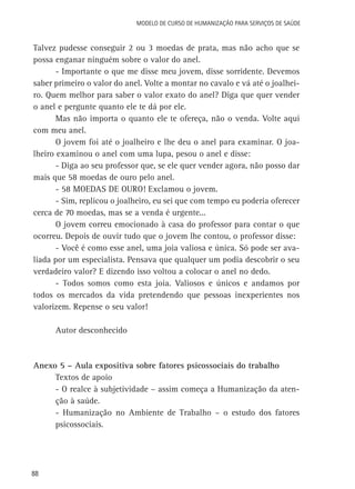 Modelo de Curso de Humanização para Serviços de Saúde

Talvez pudesse conseguir 2 ou 3 moedas de prata, mas não acho que se
possa enganar ninguém sobre o valor do anel.
- Importante o que me disse meu jovem, disse sorridente. Devemos
saber primeiro o valor do anel. Volte a montar no cavalo e vá até o joalheiro. Quem melhor para saber o valor exato do anel? Diga que quer vender
o anel e pergunte quanto ele te dá por ele.
Mas não importa o quanto ele te ofereça, não o venda. Volte aqui
com meu anel.
O jovem foi até o joalheiro e lhe deu o anel para examinar. O joalheiro examinou o anel com uma lupa, pesou o anel e disse:
- Diga ao seu professor que, se ele quer vender agora, não posso dar
mais que 58 moedas de ouro pelo anel.
- 58 MOEDAS DE OURO! Exclamou o jovem.
- Sim, replicou o joalheiro, eu sei que com tempo eu poderia oferecer
cerca de 70 moedas, mas se a venda é urgente...
O jovem correu emocionado à casa do professor para contar o que
ocorreu. Depois de ouvir tudo que o jovem lhe contou, o professor disse:
- Você é como esse anel, uma joia valiosa e única. Só pode ser avaliada por um especialista. Pensava que qualquer um podia descobrir o seu
verdadeiro valor? E dizendo isso voltou a colocar o anel no dedo.
- Todos somos como esta joia. Valiosos e únicos e andamos por
todos os mercados da vida pretendendo que pessoas inexperientes nos
valorizem. Repense o seu valor!
Autor desconhecido

Anexo 5 – Aula expositiva sobre fatores psicossociais do trabalho
Textos de apoio
- O realce à subjetividade – assim começa a Humanização da atenção à saúde.
- Humanização no Ambiente de Trabalho – o estudo dos fatores
psicossociais.

88

 
