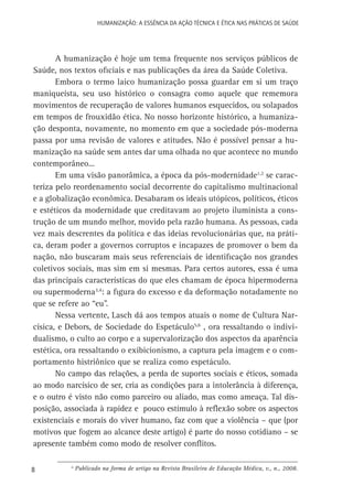 HUMANIZAÇÃO: A ESSÊNCIA DA AÇÃO TÉCNICA E ÉTICA NAS PRÁTICAS DE SAÚDE

A humanização é hoje um tema frequente nos serviços públicos de
Saúde, nos textos oficiais e nas publicações da área da Saúde Coletiva.
Embora o termo laico humanização possa guardar em si um traço
maniqueísta, seu uso histórico o consagra como aquele que rememora
movimentos de recuperação de valores humanos esquecidos, ou solapados
em tempos de frouxidão ética. No nosso horizonte histórico, a humanização desponta, novamente, no momento em que a sociedade pós-moderna
passa por uma revisão de valores e atitudes. Não é possível pensar a humanização na saúde sem antes dar uma olhada no que acontece no mundo
contemporâneo...
Em uma visão panorâmica, a época da pós-modernidade1,2 se caracteriza pelo reordenamento social decorrente do capitalismo multinacional
e a globalização econômica. Desabaram os ideais utópicos, políticos, éticos
e estéticos da modernidade que creditavam ao projeto iluminista a construção de um mundo melhor, movido pela razão humana. As pessoas, cada
vez mais descrentes da política e das ideias revolucionárias que, na prática, deram poder a governos corruptos e incapazes de promover o bem da
nação, não buscaram mais seus referenciais de identificação nos grandes
coletivos sociais, mas sim em si mesmas. Para certos autores, essa é uma
das principais características do que eles chamam de época hipermoderna
ou supermoderna3,4: a figura do excesso e da deformação notadamente no
que se refere ao “eu”.
Nessa vertente, Lasch dá aos tempos atuais o nome de Cultura Narcísica, e Debors, de Sociedade do Espetáculo5,6 , ora ressaltando o individualismo, o culto ao corpo e a supervalorização dos aspectos da aparência
estética, ora ressaltando o exibicionismo, a captura pela imagem e o comportamento histriônico que se realiza como espetáculo.
No campo das relações, a perda de suportes sociais e éticos, somada
ao modo narcísico de ser, cria as condições para a intolerância à diferença,
e o outro é visto não como parceiro ou aliado, mas como ameaça. Tal disposição, associada à rapidez e pouco estímulo à reflexão sobre os aspectos
existenciais e morais do viver humano, faz com que a violência – que (por
motivos que fogem ao alcance deste artigo) é parte do nosso cotidiano – se
apresente também como modo de resolver conflitos.
8

a

Publicado na forma de artigo na Revista Brasileira de Educação Médica, v., n., 2008.

 