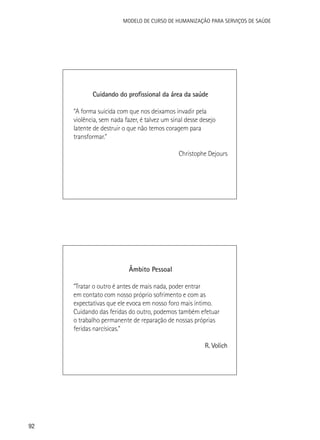 Modelo de Curso de Humanização para Serviços de Saúde

Cuidando do profissional da área da saúde
“A forma suicida com que nos deixamos invadir pela
violência, sem nada fazer, é talvez um sinal desse desejo
latente de destruir o que não temos coragem para
transformar.”
Christophe Dejours

Âmbito Pessoal
“Tratar o outro é antes de mais nada, poder entrar
em contato com nosso próprio sofrimento e com as
expectativas que ele evoca em nosso foro mais íntimo.
Cuidando das feridas do outro, podemos também efetuar
o trabalho permanente de reparação de nossas próprias
feridas narcísicas.”
R. Volich

92

 