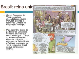 Brasil: reino unido
    Com o Congresso de
     Viena, os países
     absolutistas apoiavam
     Portugal, exigindo o
     retorno da Dinastia de
     Bragança à Portugal.

    Para garantir o direito de
     participar do Congresso
     de Viena e não ter que
     voltar à Portugal, D. João
     VI assinou um decreto
     elevando o Brasil à
     categoria de Reino Unido
     a Portugal e Algarves em
     1815, retirando o Brasil
     da sua condição de
     colônia.
 