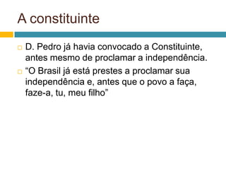 A constituinte
   D. Pedro já havia convocado a Constituinte,
    antes mesmo de proclamar a independência.
   “O Brasil já está prestes a proclamar sua
    independência e, antes que o povo a faça,
    faze-a, tu, meu filho”
 