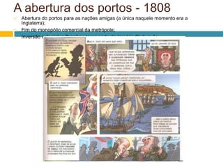 A abertura dos portos - 1808
   Abertura do portos para as nações amigas (a única naquele momento era a
    Inglaterra);
   Fim do monopólio comercial da metrópole;
   Inversão colonial: o Brasil se torna sede do Império Português.
 