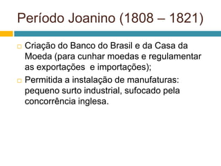 Período Joanino (1808 – 1821)
   Criação do Banco do Brasil e da Casa da
    Moeda (para cunhar moedas e regulamentar
    as exportações e importações);
   Permitida a instalação de manufaturas:
    pequeno surto industrial, sufocado pela
    concorrência inglesa.
 