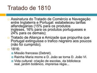 Tratado de 1810
   Assinatura do Tratado de Comércio e Navegação
    entre Inglaterra e Portugal: estabeleceu tarifas
    alfandegárias (15% para os produtos
    ingleses, 16% para os produtos portugueses e
    24% para os demais);
   Tratado de Aliança e Amizade que propunha que
    Portugal extinguisse o trafico negreiro aos poucos
    (não foi cumprido);
   1816:
     Missão francesa (Debret).
     Rainha Maria morre e D. João se torna D. João VI.
     Vida cultural: criação de escolas, da biblioteca
      real, jardim botânico, imprensa régia...
 