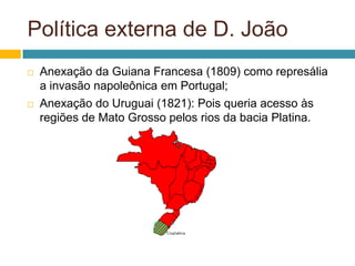 Política externa de D. João
   Anexação da Guiana Francesa (1809) como represália
    a invasão napoleônica em Portugal;
   Anexação do Uruguai (1821): Pois queria acesso às
    regiões de Mato Grosso pelos rios da bacia Platina.
 