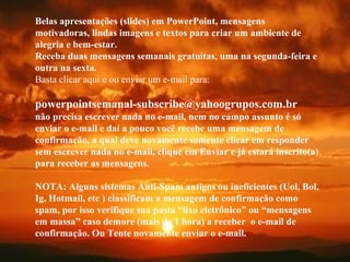 VISITE para mensagens gratuitas
PowerPointSemanal
Belas apresentações (slides) em PowerPoint, mensagens
motivadoras, lindas imagens e textos para criar um ambiente de
alegria e bem-estar.
Receba duas mensagens semanais gratuitas, uma na segunda-feira e
outra na sexta.
Basta clicar aqui e ou enviar um e-mail para:
powerpointsemanal-subscribe@yahoogrupos.com.br
não precisa escrever nada no e-mail, nem no campo assunto é só
enviar o e-mail e daí a pouco você recebe uma mensagem de
confirmação, a qual deve novamente somente clicar em responder
sem escrever nada no e-mail, clique em Enviar e já estará inscrito(a)
para receber as mensagens.
NOTA: Alguns sistemas Anti-Spam antigos ou ineficientes (Uol, Bol,
Ig, Hotmail, etc ) classificam a mensagem de confirmação como
spam, por isso verifique sua pasta “lixo eletrônico” ou “mensagens
em massa” caso demore (mais de 1 hora) a receber o e-mail de
confirmação. Ou Tente novamente enviar o e-mail.
 