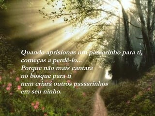VISITE para mensagens gratuitas
PowerPointSemanal
Quando aprisionas um passarinho para ti,
começas a perdê-lo...
Porque não mais cantará
no bosque para ti
nem criará outros passarinhos
em seu ninho.
 