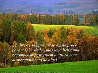 VISITE para mensagens gratuitas
PowerPointSemanal
Lembre-se sempre : Não existe preço
para a Liberdade , mas uma belíssima
recompensa para quem a utiliza com
despreendimento de alma ...
 